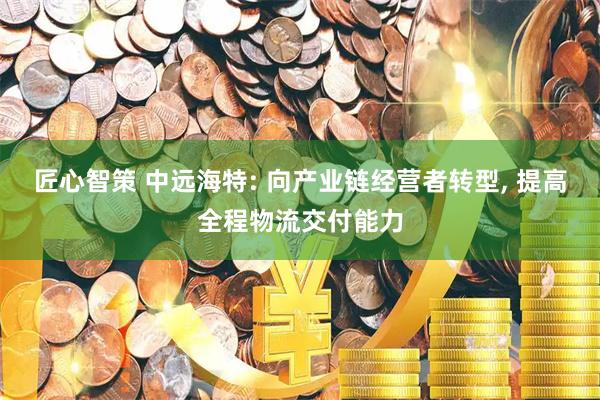 匠心智策 中远海特: 向产业链经营者转型, 提高全程物流交付能力