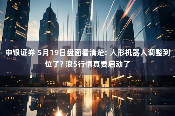 申银证券 5月19日盘面看清楚: 人形机器人调整到位了? 浪5行情真要启动了