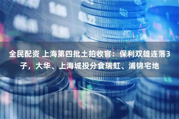 全民配资 上海第四批土拍收官：保利双雄连落3子，大华、上海城投分食瑞虹、浦锦宅地