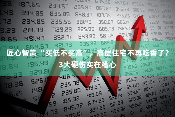 匠心智策 “买低不买高”，高层住宅不再吃香了？3大硬伤实在糟心