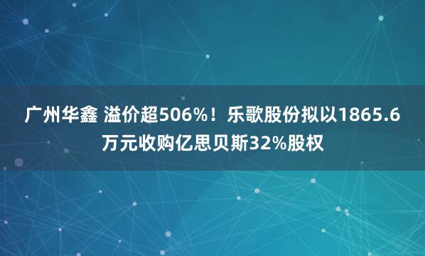 广州华鑫 溢价超506%！乐歌股份拟以1865.6万元收购亿思贝斯32%股权