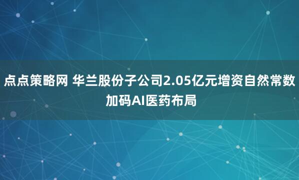 点点策略网 华兰股份子公司2.05亿元增资自然常数 加码AI医药布局