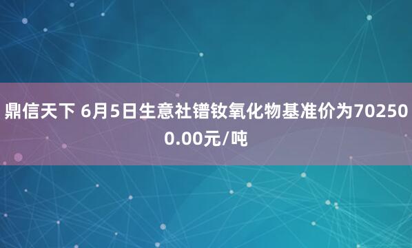鼎信天下 6月5日生意社镨钕氧化物基准价为702500.00元/吨