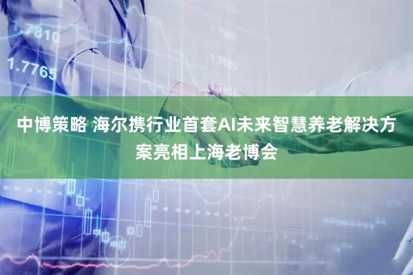 中博策略 海尔携行业首套AI未来智慧养老解决方案亮相上海老博会
