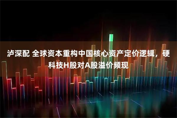 泸深配 全球资本重构中国核心资产定价逻辑，硬科技H股对A股溢价频现