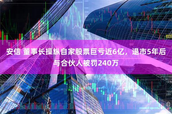 安信 董事长操纵自家股票巨亏近6亿，退市5年后与合伙人被罚240万