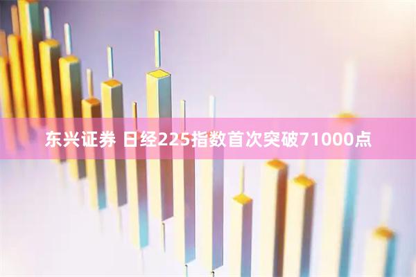 东兴证券 日经225指数首次突破71000点