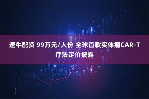 速牛配资 99万元/人份 全球首款实体瘤CAR-T疗法定价披露
