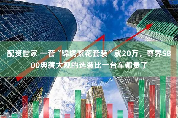 配资世家 一套“锦绣繁花套装”就20万，尊界S800典藏大观的选装比一台车都贵了