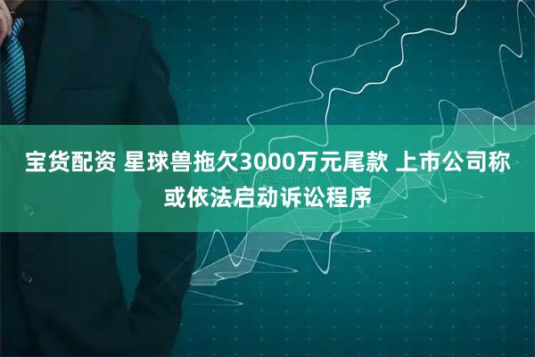 宝货配资 星球兽拖欠3000万元尾款 上市公司称或依法启动诉讼程序