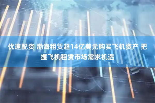 优速配资 渤海租赁超14亿美元购买飞机资产 把握飞机租赁市场需求机遇
