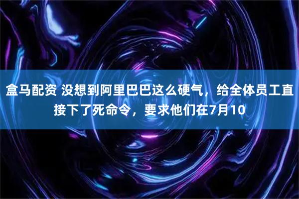 盒马配资 没想到阿里巴巴这么硬气，给全体员工直接下了死命令，要求他们在7月10