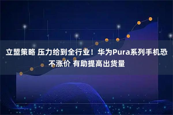 立盟策略 压力给到全行业！华为Pura系列手机恐不涨价 有助提高出货量