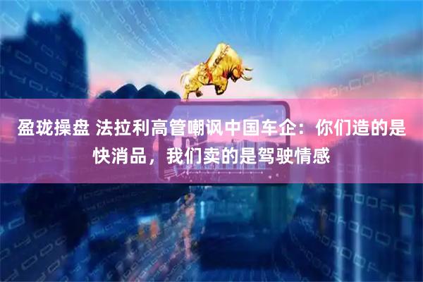 盈珑操盘 法拉利高管嘲讽中国车企:你们造的是快消品,我们卖的是驾驶情感