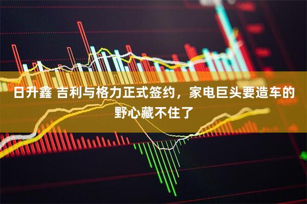 日升鑫 吉利与格力正式签约，家电巨头要造车的野心藏不住了