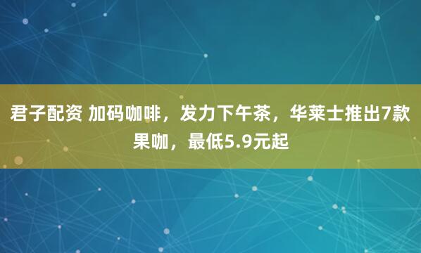 君子配资 加码咖啡，发力下午茶，华莱士推出7款果咖，最低5.9元起