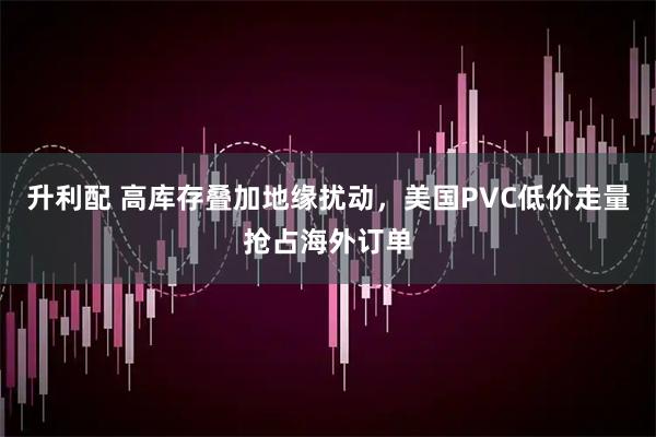 升利配 高库存叠加地缘扰动，美国PVC低价走量抢占海外订单