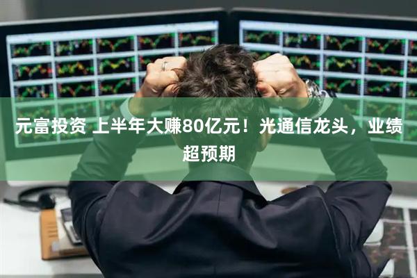 元富投资 上半年大赚80亿元！光通信龙头，业绩超预期