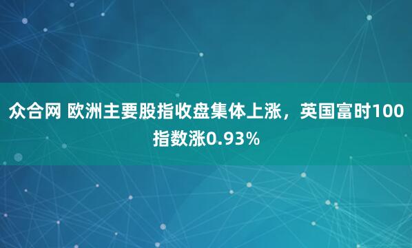 众合网 欧洲主要股指收盘集体上涨，英国富时100指数涨0.93%