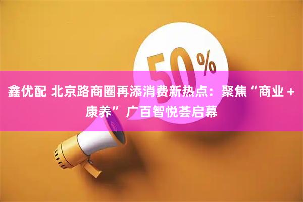 鑫优配 北京路商圈再添消费新热点:聚焦“商业+康养” 广百智悦荟启幕