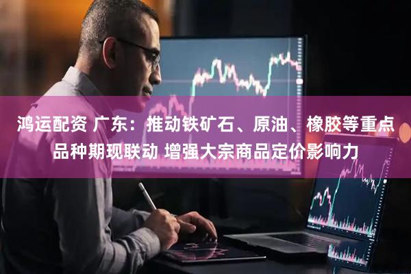 鸿运配资 广东：推动铁矿石、原油、橡胶等重点品种期现联动 增强大宗商品定价影响力