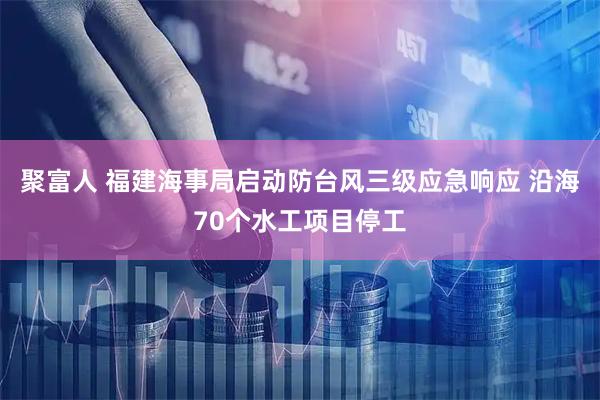 聚富人 福建海事局启动防台风三级应急响应 沿海70个水工项目停工