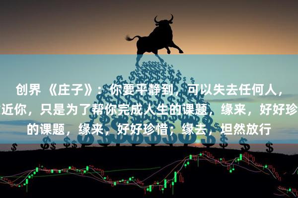 创界 《庄子》：你要平静到，可以失去任何人，任何关系。任何人靠近你，只是为了帮你完成人生的课题，缘来，好好珍惜；缘去，坦然放行