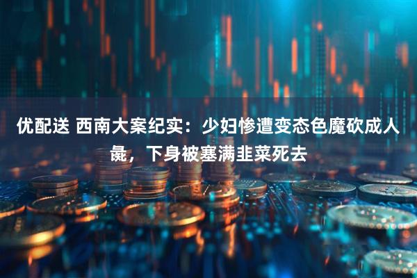 优配送 西南大案纪实：少妇惨遭变态色魔砍成人彘，下身被塞满韭菜死去