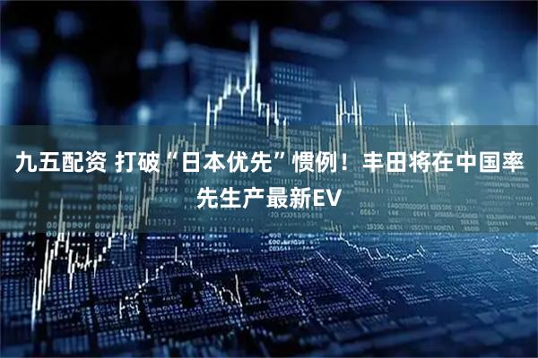 九五配资 打破“日本优先”惯例！丰田将在中国率先生产最新EV