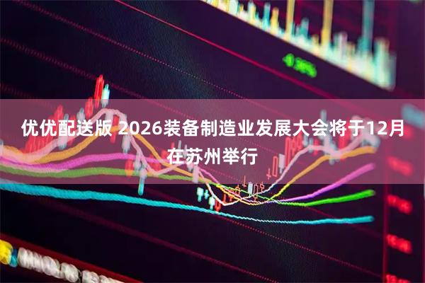优优配送版 2026装备制造业发展大会将于12月在苏州举行