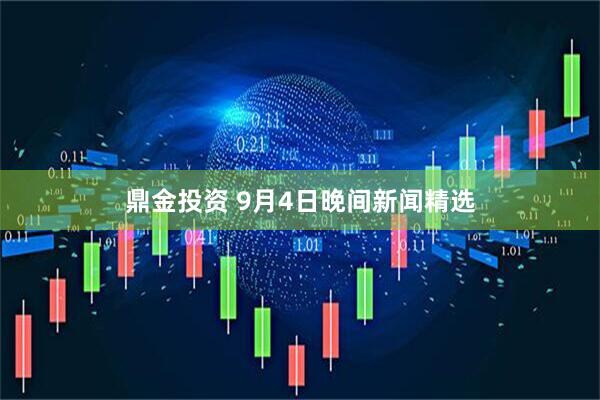 鼎金投资 9月4日晚间新闻精选